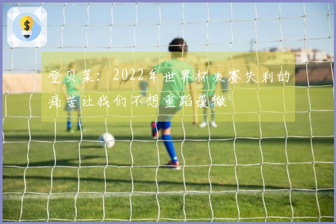 登贝莱：2022年世界杯决赛失利的痛苦让我们不想重蹈覆辙