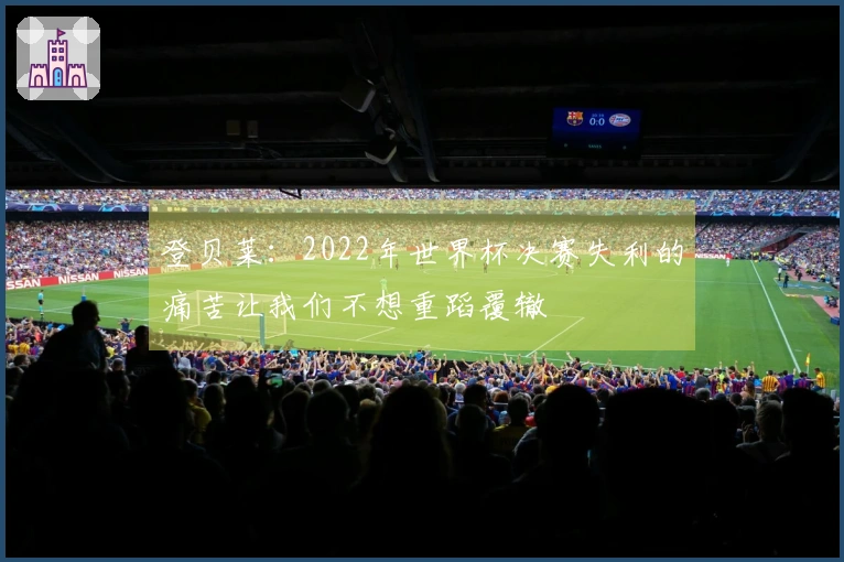 登贝莱：2022年世界杯决赛失利的痛苦让我们不想重蹈覆辙