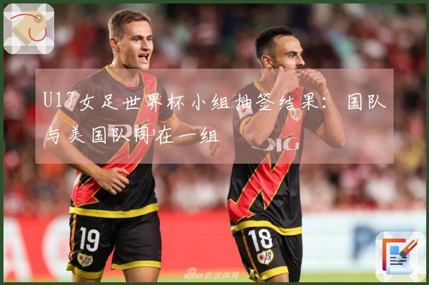 U17女足世界杯小组抽签结果：国队与美国队同在一组