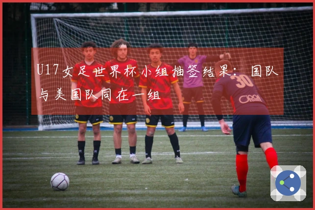 U17女足世界杯小组抽签结果：国队与美国队同在一组